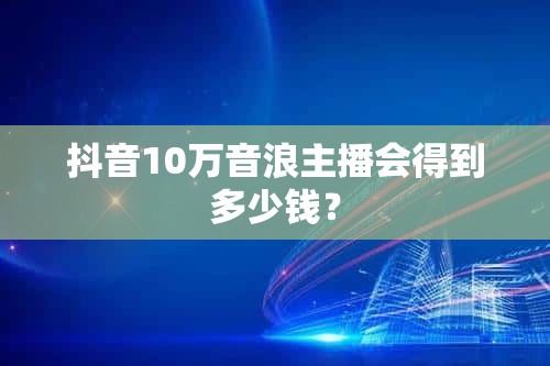 抖音10萬音浪主播會得到多少錢？